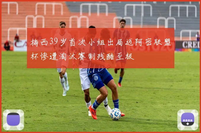 梅西39岁首次小组出局迈阿密联盟杯惨遭淘汰赛制残酷至极