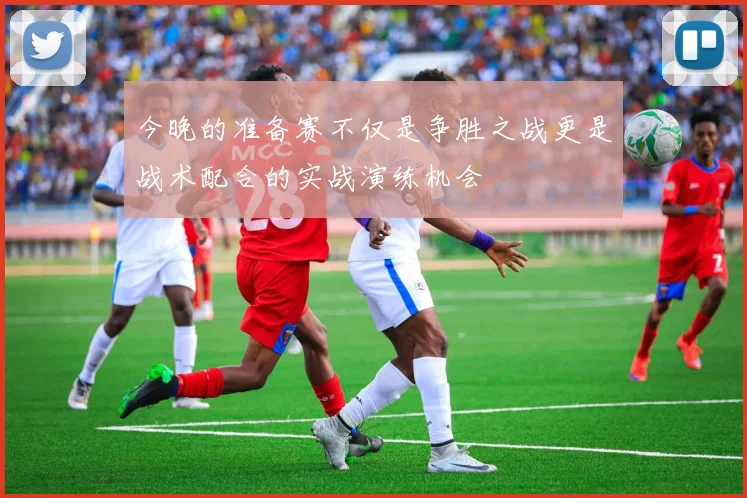 今晚的准备赛不仅是争胜之战更是战术配合的实战演练机会